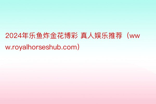 2024年乐鱼炸金花博彩 真人娱乐推荐(www.royalhorseshub.com)