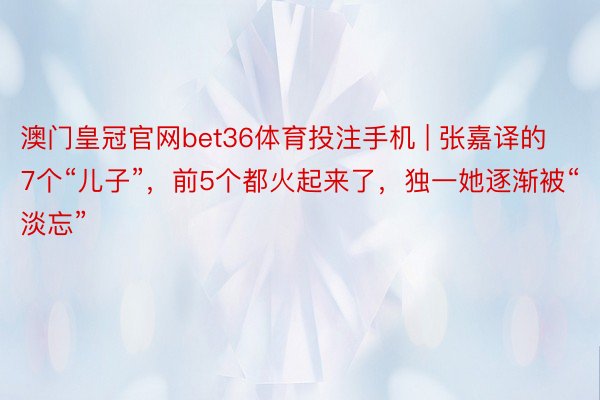 澳门皇冠官网bet36体育投注手机 | 张嘉译的7个“儿子”，前5个都火起来了，独一她逐渐被“淡忘”