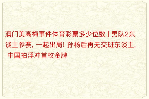 澳门美高梅事件体育彩票多少位数 | 男队2东谈主参赛, 一起出局! 孙杨后再无交班东谈主, 中国拍浮冲首枚金牌