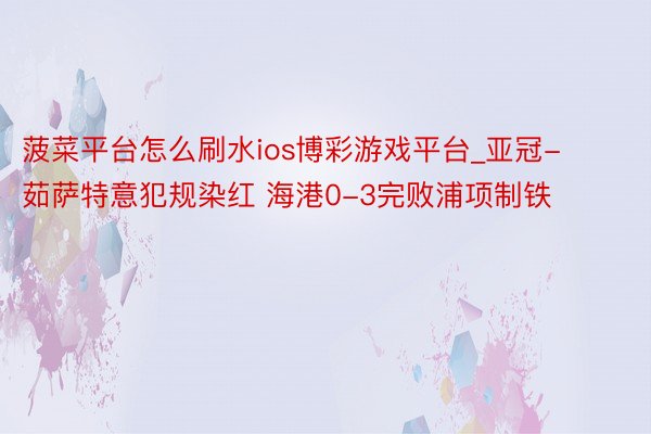 菠菜平台怎么刷水ios博彩游戏平台_亚冠-茹萨特意犯规染红 海港0-3完败浦项制铁