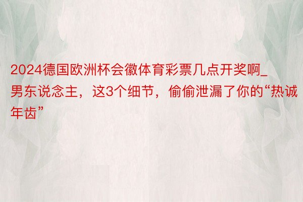 2024德国欧洲杯会徽体育彩票几点开奖啊_男东说念主，这3个细节，偷偷泄漏了你的“热诚年齿”