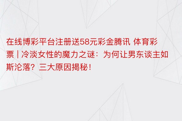 在线博彩平台注册送58元彩金腾讯 体育彩票 | 冷淡女性的魔力之谜：为何让男东谈主如斯沦落？三大原因揭秘！