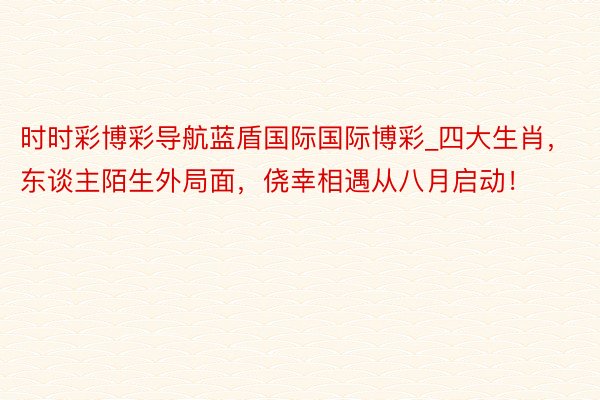 时时彩博彩导航蓝盾国际国际博彩_四大生肖，东谈主陌生外局面，侥幸相遇从八月启动！