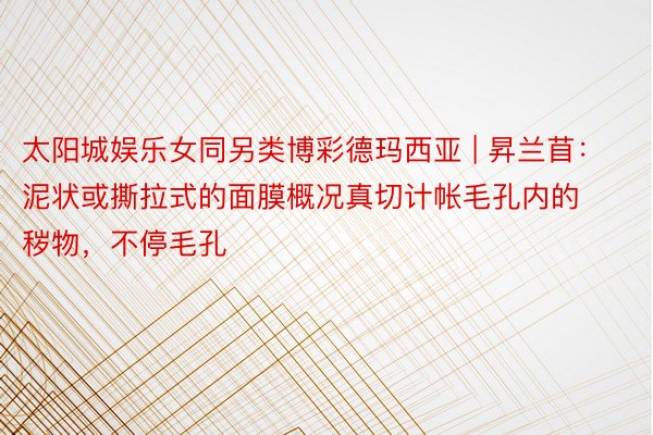 太阳城娱乐女同另类博彩德玛西亚 | 昇兰苜：泥状或撕拉式的面膜概况真切计帐毛孔内的秽物，不停毛孔