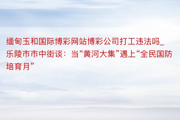 缅甸玉和国际博彩网站博彩公司打工违法吗_乐陵市市中街谈：当“黄河大集”遇上“全民国防培育月”