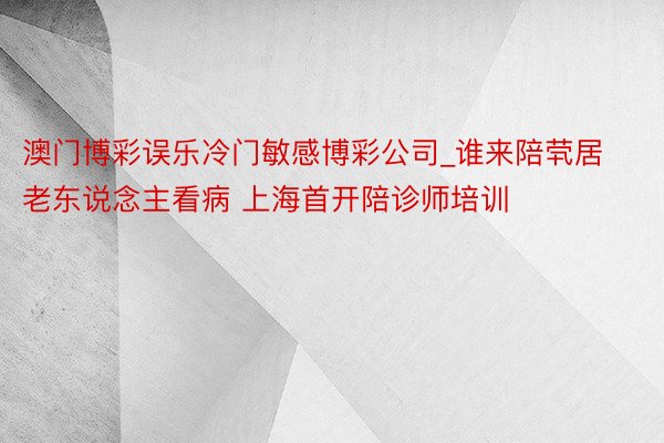 澳门博彩误乐冷门敏感博彩公司_谁来陪茕居老东说念主看病 上海首开陪诊师培训